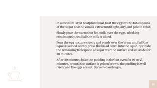 ▫ In a medium-sized heatproof bowl, beat the eggs with 3 tablespoons
of the sugar and the vanilla extract until light, airy, and pale in color.
▫ Slowly pour the warm (not hot) milk over the eggs, whisking
continuously, until all the milk is added.
▫ Pour the egg mixture slowly and evenly over the bread until all the
liquid is added. Gently press the bread down into the liquid. Sprinkle
the remaining tablespoon of sugar over the surface and set aside for
30 minutes.
▫ After 30 minutes, bake the pudding in the hot oven for 40 to 45
minutes, or until the surface is golden brown, the pudding is well
risen, and the eggs are set. Serve hot and enjoy.
10
 