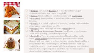  In Belgium, particularly Brussels, it is baked with brown sugar,
cinnamon, old bread, and raisins or apple.[7]
 In Canada, bread pudding is sometimes made with maple syrup.
 In Hong Kong, bread pudding is usually served with vanilla cream
dressing.
 In Hungary, it is called 'Máglyarakás' (literally, "bonfire") which is baked
with whipped egg whites on top of it.
 In Malaysia, bread pudding is eaten with custard sauce.
 In Mecklenburg-Vorpommern, Germany, black bread is used to make
"black bread pudding" (Schwarzbrotpudding).
 In Puerto Rico, There are many variations of bread pudding on the
island. Cream cheese with lime zest and guava or coconut-sweet
plantain with rum raisins is perhaps the most popular. Bread pudding is
always made with a variety of spices. Puerto Rican bread pudding is
cooked the same as crème caramel with Caramel poured into a backing
dish and then the pudding mix is poured on top. The backing dish is
placed in a bain-marie and then in the oven. 12
 