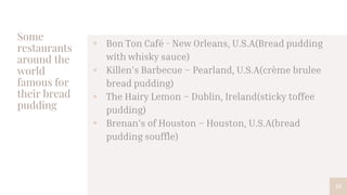 Some
restaurants
around the
world
famous for
their bread
pudding
 Bon Ton Café - New Orleans, U.S.A(Bread pudding
with whisky sauce)
 Killen's Barbecue – Pearland, U.S.A(crème brulee
bread pudding)
 The Hairy Lemon – Dublin, Ireland(sticky toffee
pudding)
 Brenan's of Houston – Houston, U.S.A(bread
pudding souffle)
13
 