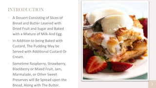 INTRODUCTION
▫ A Dessert Consisting of Slices of
Bread and Butter Layered with
Dried Fruit and Sugar and Baked
with a Mixture of Milk And Egg.
▫ In Addition to being Baked with
Custard, The Pudding May be
Served with Additional Custard Or
Cream.
▫ Sometime Raspberry, Strawberry,
Blackberry or Mixed Fruit, Jam,
Marmalade, or Other Sweet
Preserves will Be Spread upon the
Bread, Along with The Butter. 3
 