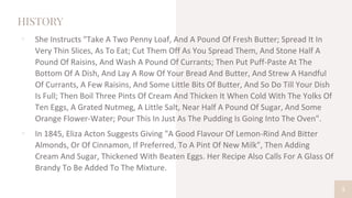 HISTORY
▫ She Instructs "Take A Two Penny Loaf, And A Pound Of Fresh Butter; Spread It In
Very Thin Slices, As To Eat; Cut Them Off As You Spread Them, And Stone Half A
Pound Of Raisins, And Wash A Pound Of Currants; Then Put Puff-Paste At The
Bottom Of A Dish, And Lay A Row Of Your Bread And Butter, And Strew A Handful
Of Currants, A Few Raisins, And Some Little Bits Of Butter, And So Do Till Your Dish
Is Full; Then Boil Three Pints Of Cream And Thicken It When Cold With The Yolks Of
Ten Eggs, A Grated Nutmeg, A Little Salt, Near Half A Pound Of Sugar, And Some
Orange Flower-Water; Pour This In Just As The Pudding Is Going Into The Oven".
▫ In 1845, Eliza Acton Suggests Giving "A Good Flavour Of Lemon-Rind And Bitter
Almonds, Or Of Cinnamon, If Preferred, To A Pint Of New Milk", Then Adding
Cream And Sugar, Thickened With Beaten Eggs. Her Recipe Also Calls For A Glass Of
Brandy To Be Added To The Mixture.
5
 