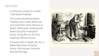 HISTORY
▫ In American Cuisine It is called
"Cold Bread Pudding".
▫ The Earliest Bread And Butter
Puddings were called White pot
and Used Either Bone Marrow or
Butter. White pots Could Also Be
Made Using Rice Instead Of
Bread, Giving Rise To The Rice
Pudding in British Cuisine.
▫ A Popular Dish In Egypt, Om Ali, Is
Made With Either Bread Or
Pastry, And Includes Pistachio
Nuts But No Eggs.
6
 