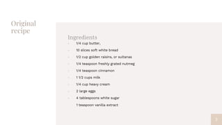 Original
recipe
Ingredients
 1/4 cup butter,
 10 slices soft white bread
 1/2 cup golden raisins, or sultanas
 1/4 teaspoon freshly grated nutmeg
 1/4 teaspoon cinnamon
 1 1/2 cups milk
 1/4 cup heavy cream
 2 large eggs
 4 tablespoons white sugar
1 teaspoon vanilla extract
7
 