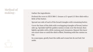 Method of
making- ▫ Gather the ingredients.
▫ Preheat the oven to 355 F/180 C. Grease a 1.5-quart/1.5-liter dish with a
little of the butter.
▫ Spread one side of each of the bread triangles with remaining butter.
▫ Cover the base of the dish with overlapping triangles of bread, butter-
side up. Sprinkle half the golden raisins evenly over the bread, then
lightly sprinkle with a little nutmeg and cinnamon. Repeat this layer
one more time or until the dish is filled, finishing with the raisins on
top.
▫ In a saucepan, gently heat the milk and cream but do not boil. Set
aside.
9
 