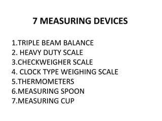 7 MEASURING DEVICES
1.TRIPLE BEAM BALANCE
2. HEAVY DUTY SCALE
3.CHECKWEIGHER SCALE
4. CLOCK TYPE WEIGHING SCALE
5.THERMOMETERS
6.MEASURING SPOON
7.MEASURING CUP
 