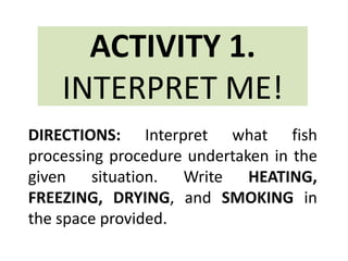 ACTIVITY 1.
INTERPRET ME!
DIRECTIONS: Interpret what fish
processing procedure undertaken in the
given situation. Write HEATING,
FREEZING, DRYING, and SMOKING in
the space provided.
 