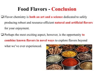 Food Flavors - Conclusion
 Flavor chemistry is both an art and a science dedicated to safely
producing robust and resource-efficient natural and artificial flavors
for your enjoyment.
 Perhaps the most exciting aspect, however, is the opportunity to
combine known flavors in novel ways to explore flavors beyond
what we’ve ever experienced.
 