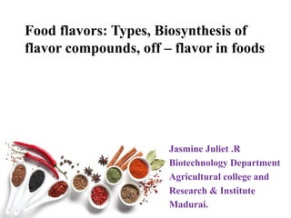 Food flavors: Types, Biosynthesis of
flavor compounds, off – flavor in foods
Jasmine Juliet .R
Biotechnology Department
Agricultural college and
Research & Institute
Madurai.
 