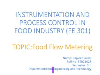 INSTRUMENTATION AND
PROCESS CONTROL IN
FOOD INDUSTRY (FE 301)
TOPIC:Food Flow Metering
Name: Rajveer Saikia
Roll No. FEB21028
Semester: 5th
Department:Food Engineering and Technology
 