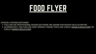 FOOD FLYER
YOU CAN USE PROFESSIONAL DESIGN SOFTWARE LIKE ADOBE PHOTOSHOP OR ILLUSTRATOR.
ALTERNATIVELY, YOU CAN USE USER-FRIENDLY ONLINE TOOLS LIKE CANVA (WWW.CANVA.COM) OR
CRELLO (WWW.CRELLO.COM).
CHOOSE A DESIGN SOFTWARE:
 