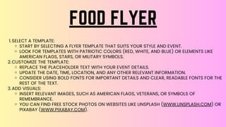 SELECT A TEMPLATE:
START BY SELECTING A FLYER TEMPLATE THAT SUITS YOUR STYLE AND EVENT.
LOOK FOR TEMPLATES WITH PATRIOTIC COLORS (RED, WHITE, AND BLUE) OR ELEMENTS LIKE
AMERICAN FLAGS, STARS, OR MILITARY SYMBOLS.
CUSTOMIZE THE TEMPLATE:
REPLACE THE PLACEHOLDER TEXT WITH YOUR EVENT DETAILS.
UPDATE THE DATE, TIME, LOCATION, AND ANY OTHER RELEVANT INFORMATION.
CONSIDER USING BOLD FONTS FOR IMPORTANT DETAILS AND CLEAR, READABLE FONTS FOR THE
REST OF THE TEXT.
ADD VISUALS:
INSERT RELEVANT IMAGES, SUCH AS AMERICAN FLAGS, VETERANS, OR SYMBOLS OF
REMEMBRANCE.
YOU CAN FIND FREE STOCK PHOTOS ON WEBSITES LIKE UNSPLASH (WWW.UNSPLASH.COM) OR
PIXABAY (WWW.PIXABAY.COM).
1.
2.
3.
FOOD FLYER
 