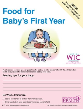 A rw
                                                                                 yo

                                                                                   p o al
                                                                                    u


                                                                                    IN er t ref
                                                                                      st l o
                                                                                       SI h g
Food for




                                                                                         D an er
                                                                                           E: g at
                                                                                           o ri
                                                                                             r


                                                                                                on or
Baby’s First Year




                                                                                                      !
This brochure contains general guidelines for feeding healthy babies. Talk with the nutritionist or
health care provider for more information on feeding your baby.

Feeding tips for your baby:




Be Wise...Immunize
•	 Babies	need	shots	to	protect	them	from	disease.
•	 Bring	your	baby’s	shot	record	each	time	you	come	to	WIC.
WIC is an equal opportunity provider.                       DH 150-90, 10/10 Stock Number: 5730-090-0150-4
 
