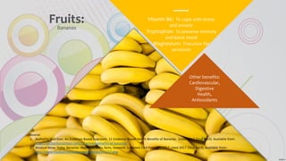 Vitamin B6: To cope with stress
and anxiety
Tryptophan: To preserve memory
and boost mood
Magnesium: Precursor for
serotonin
Other benefits:
Cardiovascular,
Digestive
Health,
Antioxidants
Fruits:Bananas
Source:
1. Authority Nutrition. An Evidence-Based Approach. 11 Evidence-Based Health Benefits of Bananas. [cited 2017 22nd April]. Available from:
https://authoritynutrition.com/11-proven-benefits-of-bananas/
2. Medical News Today. Bananas: Health benefits, facts, research [updated 23rd February 2017; cited 2017 22nd April]. Available from:
http://www.medicalnewstoday.com/articles/271157.php
 