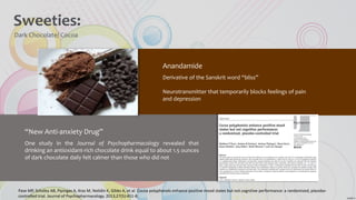 Sweeties:
Dark Chocolate/ Cocoa
Anandamide
Derivative of the Sanskrit word “bliss”
Neurotransmitter that temporarily blocks feelings of pain
and depression
“New Anti-anxiety Drug”
One study in the Journal of Psychopharmacology revealed that
drinking an antioxidant-rich chocolate drink equal to about 1.5 ounces
of dark chocolate daily felt calmer than those who did not
Pase MP, Scholey AB, Pipingas A, Kras M, Nolidin K, Gibbs A, et al. Cocoa polyphenols enhance positive mood states but not cognitive performance: a randomized, placebo-
controlled trial. Journal of Psychopharmacology. 2013;27(5):451-8.
 