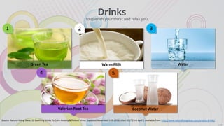 1
Green Tea
2
Warm Milk
3
Water
4
Valerian Root Tea
5
Coconut Water
DrinksTo quench your thirst and relax you
Source: Natural Living Ideas. 10 Soothing Drinks To Calm Anxiety & Relieve Stress [updated November 11th 2016; cited 2017 23rd April ]. Available from: http://www.naturallivingideas.com/anxiety-drinks/
 
