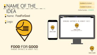 Available for Android
Name: FoodForGood
Logo:
FoodForGood
www.foodforgood.com
Sign Up
NAME OF THE
IDEA
Available for Iphone
www.foodforgood.com
Hotline Number: +12345678
 
