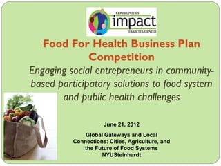 Food For Health Business Plan
Competition
Engaging social entrepreneurs in community-
based participatory solutions to food system
and public health challenges
June 21, 2012
Global Gateways and Local
Connections: Cities, Agriculture, and
the Future of Food Systems
NYUSteinhardt
 