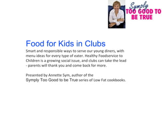 Food for Kids in Clubs
Smart and responsible ways to serve our young diners, with
menu ideas for every type of eater. Healthy Foodservice to
Children is a growing social issue, and clubs can take the lead
- parents will thank you and come back for more.

Presented by Annette Sym, author of the
Symply Too Good to be True series of Low Fat cookbooks.
 