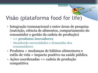 Visão (plataforma food for life) Integração transnacional e entre áreas de pesquisa (nutrição, ciência de alimentos, compartamento do consumidor e gestão da cadeia de produção) => produtos inovadores Atendendo necessidades e demandas dos consumidores Produtos + mudanças de hábitos alimentares e estilo de vida = impacto positivo na saúde pública Ações coordenadas => cadeia de produção compatitiva 