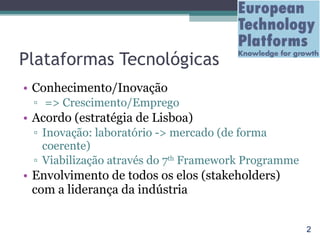 Plataformas Tecnológicas Conhecimento/Inovação => Crescimento/Emprego Acordo (estratégia de Lisboa) Inovação: laboratório -> mercado (de forma coerente) Viabilização através do 7 th  Framework Programme Envolvimento de todos os elos (stakeholders) com a liderança da indústria 