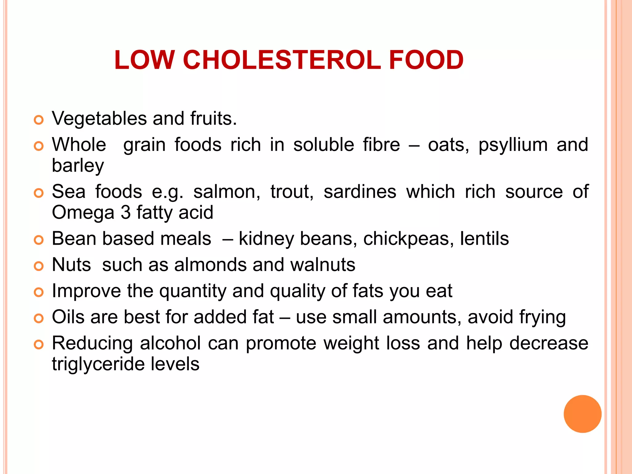 LOW CHOLESTEROL FOOD
 Vegetables and fruits.
 Whole grain foods rich in soluble fibre – oats, psyllium and
barley
 Sea foods e.g. salmon, trout, sardines which rich source of
Omega 3 fatty acid
 Bean based meals – kidney beans, chickpeas, lentils
 Nuts such as almonds and walnuts
 Improve the quantity and quality of fats you eat
 Oils are best for added fat – use small amounts, avoid frying
 Reducing alcohol can promote weight loss and help decrease
triglyceride levels
 