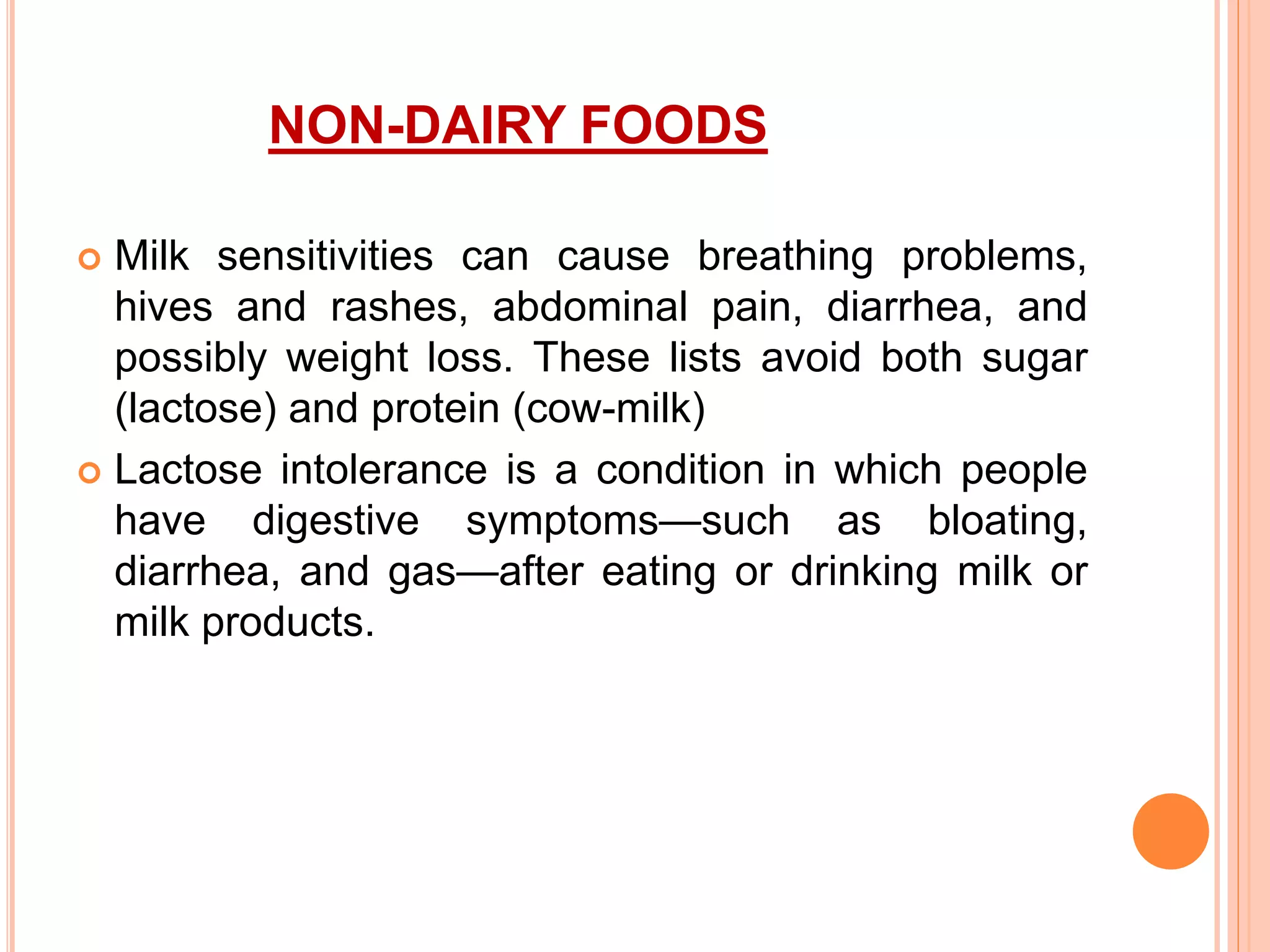 NON-DAIRY FOODS
 Milk sensitivities can cause breathing problems,
hives and rashes, abdominal pain, diarrhea, and
possibly weight loss. These lists avoid both sugar
(lactose) and protein (cow-milk)
 Lactose intolerance is a condition in which people
have digestive symptoms—such as bloating,
diarrhea, and gas—after eating or drinking milk or
milk products.
 