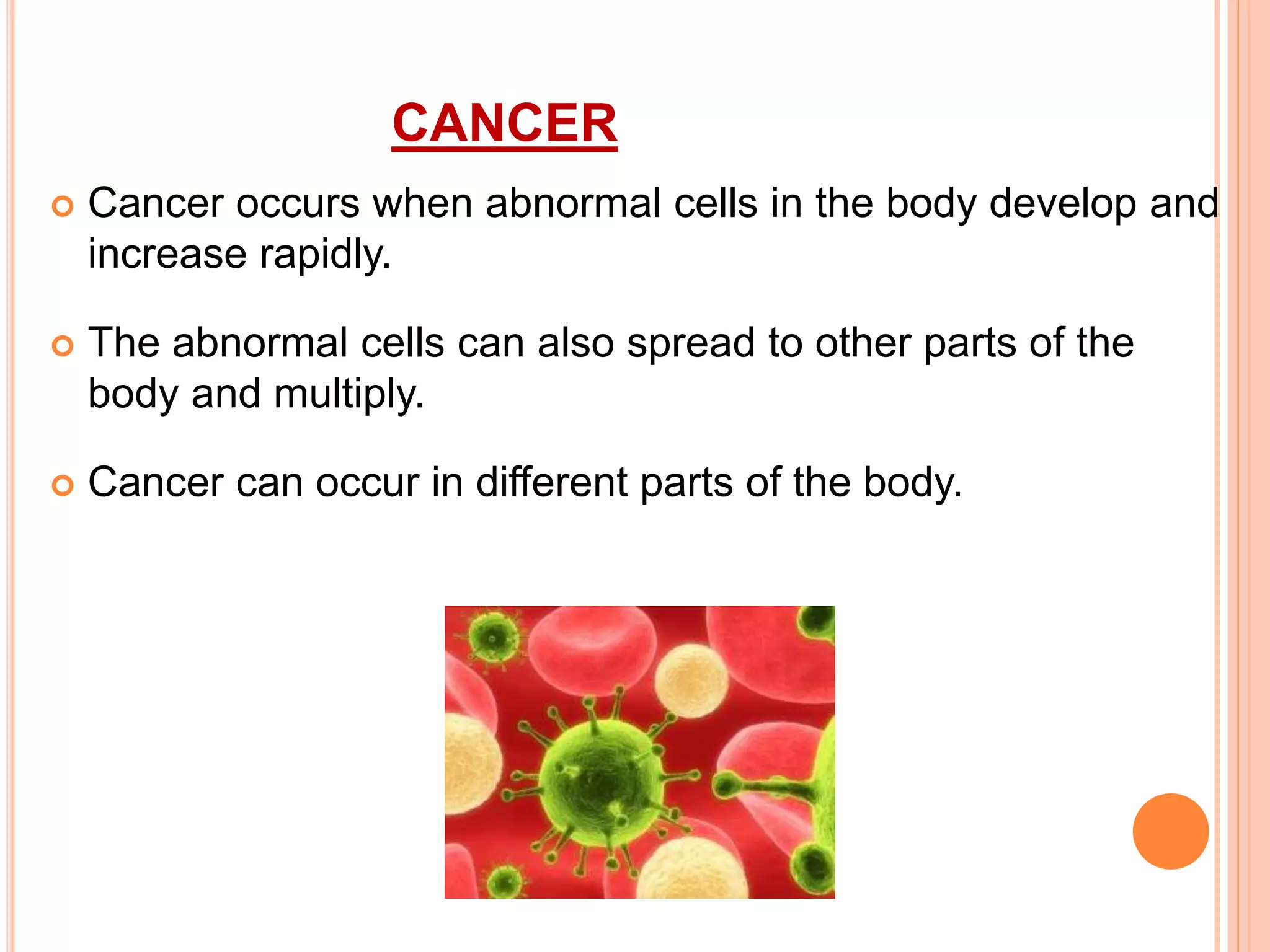 CANCER
 Cancer occurs when abnormal cells in the body develop and
increase rapidly.
 The abnormal cells can also spread to other parts of the
body and multiply.
 Cancer can occur in different parts of the body.
 