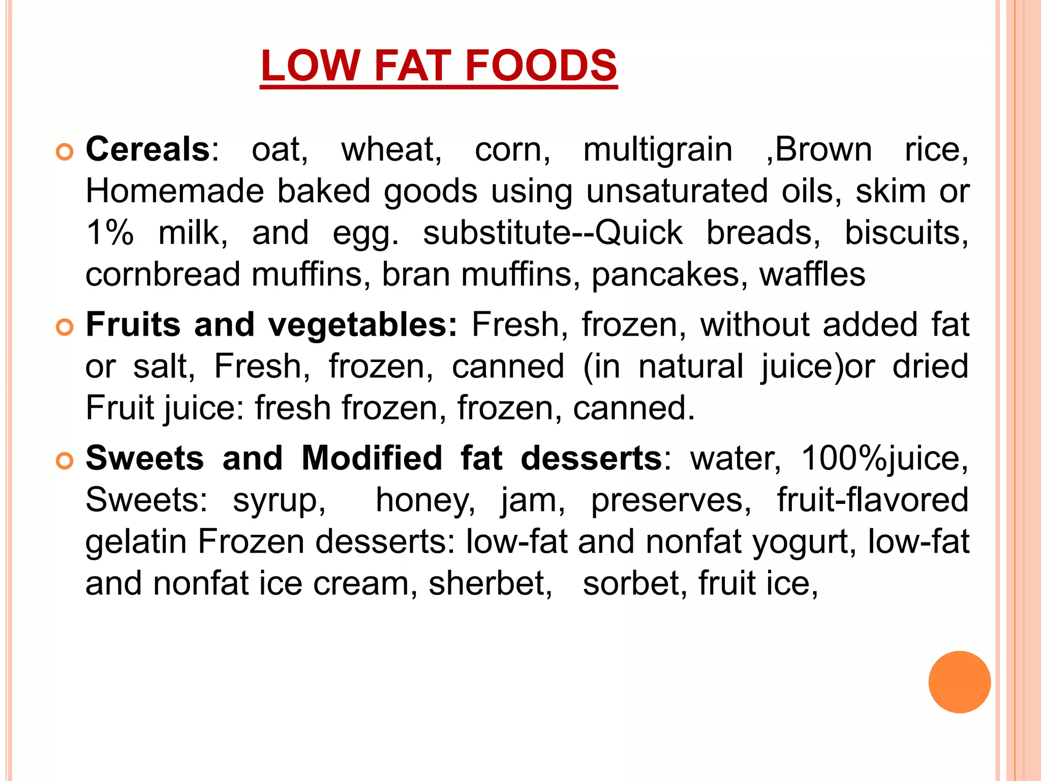 LOW FAT FOODS
 Cereals: oat, wheat, corn, multigrain ,Brown rice,
Homemade baked goods using unsaturated oils, skim or
1% milk, and egg. substitute--Quick breads, biscuits,
cornbread muffins, bran muffins, pancakes, waffles
 Fruits and vegetables: Fresh, frozen, without added fat
or salt, Fresh, frozen, canned (in natural juice)or dried
Fruit juice: fresh frozen, frozen, canned.
 Sweets and Modified fat desserts: water, 100%juice,
Sweets: syrup, honey, jam, preserves, fruit-flavored
gelatin Frozen desserts: low-fat and nonfat yogurt, low-fat
and nonfat ice cream, sherbet, sorbet, fruit ice,
 