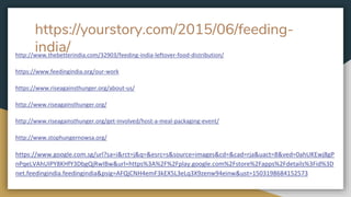 https://yourstory.com/2015/06/feeding-
india/http://www.thebetterindia.com/32903/feeding-india-leftover-food-distribution/
https://www.feedingindia.org/our-work
https://www.riseagainsthunger.org/about-us/
http://www.riseagainsthunger.org/
http://www.riseagainsthunger.org/get-involved/host-a-meal-packaging-event/
http://www.stophungernowsa.org/
https://www.google.com.sg/url?sa=i&rct=j&q=&esrc=s&source=images&cd=&cad=rja&uact=8&ved=0ahUKEwj8gP
nPqeLVAhUIPY8KHfY3DbgQjRwIBw&url=https%3A%2F%2Fplay.google.com%2Fstore%2Fapps%2Fdetails%3Fid%3D
net.feedingindia.feedingindia&psig=AFQjCNH4emF3kEX5L3eLq3X9zenw94einw&ust=1503198684152573
 