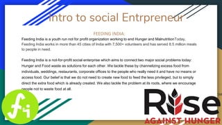 Intro to social Entrpreneur
FEEDING INDIA:
Feeding India is a youth run not for profit organization working to end Hunger and MalnutritionToday,
Feeding India works in more than 45 cities of India with 7,500+ volunteers and has served 8.5 million meals
to people in need.
Feeding India is a not-for-profit social enterprise which aims to connect two major social problems today:
Hunger and Food waste as solutions for each other. We tackle these by channelizing excess food from
individuals, weddings, restaurants, corporate offices to the people who really need it and have no means or
access food. Our belief is that we do not need to create new food to feed the less privileged, but to simply
direct the extra food which is already created. We also tackle the problem at its roots, where we encourage
people not to waste food at all.
 