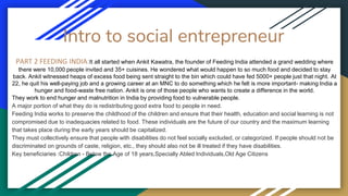 Intro to social entrepreneur
PART 2 FEEDING INDIA:It all started when Ankit Kawatra, the founder of Feeding India attended a grand wedding where
there were 10,000 people invited and 35+ cuisines. He wondered what would happen to so much food and decided to stay
back. Ankit witnessed heaps of excess food being sent straight to the bin which could have fed 5000+ people just that night. At
22, he quit his well-paying job and a growing career at an MNC to do something which he felt is more important- making India a
hunger and food-waste free nation. Ankit is one of those people who wants to create a difference in the world.
They work to end hunger and malnutrition in India by providing food to vulnerable people.
A major portion of what they do is redistributing good extra food to people in need.
Feeding India works to preserve the childhood of the children and ensure that their health, education and social learning is not
compromised due to inadequacies related to food. These individuals are the future of our country and the maximum learning
that takes place during the early years should be capitalized.
They must collectively ensure that people with disabilities do not feel socially excluded, or categorized. If people should not be
discriminated on grounds of caste, religion, etc., they should also not be ill treated if they have disabilities.
Key beneficiaries :Children - Below the Age of 18 years,Specially Abled Individuals,Old Age Citizens
 