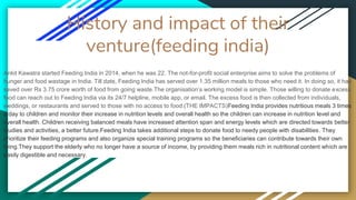 History and impact of their
venture(feeding india)
Ankit Kawatra started Feeding India in 2014, when he was 22. The not-for-profit social enterprise aims to solve the problems of
hunger and food wastage in India. Till date, Feeding India has served over 1.35 million meals to those who need it. In doing so, it has
saved over Rs 3.75 crore worth of food from going waste.The organisation’s working model is simple. Those willing to donate excess
food can reach out to Feeding India via its 24/7 helpline, mobile app, or email. The excess food is then collected from individuals,
weddings, or restaurants and served to those with no access to food.(THE IMPACTS)Feeding India provides nutritious meals 3 times
a day to children and monitor their increase in nutrition levels and overall health so the children can increase in nutrition level and
overall health. Children receiving balanced meals have increased attention span and energy levels which are directed towards better
studies and activities, a better future.Feeding India takes additional steps to donate food to needy people with disabilities. They
prioritize their feeding programs and also organize special training programs so the beneficiaries can contribute towards their own
living.They support the elderly who no longer have a source of income, by providing them meals rich in nutritional content which are
easily digestible and necessary.
 