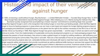 History and impact of their venture(rise
against hunger
In 1998, envisioning a world without hunger, Ray Buchanan — a United Methodist minister — founded Stop Hunger Now. In 2017,
Stop Hunger Now rebranded to become Rise Against Hunger. After enlisting as a U.S. Marine during the Vietnam War, Ray
Buchanan quickly recognized that accomplishing a mission required “commitment to something larger than yourself.”
Driving Rise Against Hunger’s work is the recognition that ending hunger is more than just feeding people, which led Rise Against
Hunger to focus its feeding programs in areas where we can have a real impact and expand its hunger-fighting programs beyond
meal packaging and distribution.(impact)Everyone on the planet has the right to the nutrition necessary to live life to his or her full
potential. Since our founding in 1998, Rise Against Hunger has grown exponentially — and the ways in which we seek to end hunger
continue to evolve. From the implementation of sustainable community development projects to our meal packaging program that
harnesses the passion of local volunteers, they strive to make a global impact on hunger by building resilience, self-sufficiency and
empowerment among the communities They work in and with. Here are a few examples of how we are approaching this goal.While
long-term food security projects take root, vulnerable families and individuals still need to meet their basic needs today. Rise Against
Hunger supports safety net programs that provide nourishment as well as additional skills training or services that support the difficult
journey out of poverty. Their volunteer-packaged meals support children’s attendance at school, incentivize adults to learn a new
trade or bolster clinic patients’ health in order to bring about holistic and transformational development in each of their lives.
 