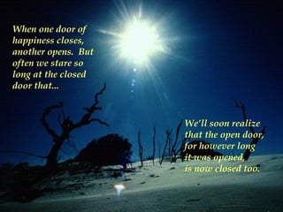 When one door of
happiness closes,
another opens. But
often we stare so
long at the closed
door that...



                     We’ll soon realize
                     that the open door,
                     for however long
                     it was opened,
                     is now closed too.
 