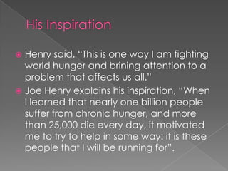  Henry said. “This is one way I am fighting
  world hunger and brining attention to a
  problem that affects us all.”
 Joe Henry explains his inspiration, “When
  I learned that nearly one billion people
  suffer from chronic hunger, and more
  than 25,000 die every day, it motivated
  me to try to help in some way: it is these
  people that I will be running for”.
 