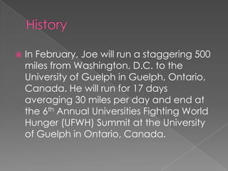    In February, Joe will run a staggering 500
    miles from Washington, D.C. to the
    University of Guelph in Guelph, Ontario,
    Canada. He will run for 17 days
    averaging 30 miles per day and end at
    the 6th Annual Universities Fighting World
    Hunger (UFWH) Summit at the University
    of Guelph in Ontario, Canada.
 
