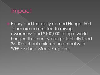    Henry and the aptly named Hunger 500
    Team are committed to raising
    awareness and $100,000 to fight world
    hunger. This money can potentially feed
    25,000 school children one meal with
    WFP’s School Meals Program.
 