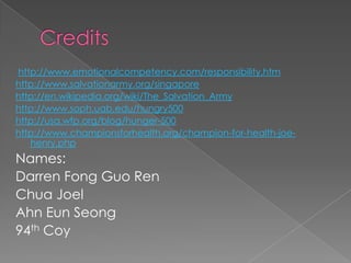 http://www.emotionalcompetency.com/responsibility.htm
http://www.salvationarmy.org/singapore
http://en.wikipedia.org/wiki/The_Salvation_Army
http://www.soph.uab.edu/hungry500
http://usa.wfp.org/blog/hunger-500
http://www.championsforhealth.org/champion-for-health-joe-
   henry.php
Names:
Darren Fong Guo Ren
Chua Joel
Ahn Eun Seong
94th Coy
 