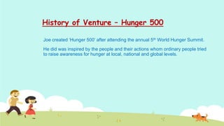 History of Venture – Hunger 500

Joe created ‘Hunger 500’ after attending the annual 5th World Hunger Summit.
He did was inspired by the people and their actions whom ordinary people tried
to raise awareness for hunger at local, national and global levels.
 