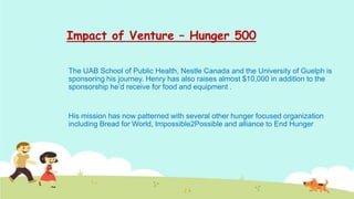 Impact of Venture – Hunger 500

The UAB School of Public Health, Nestle Canada and the University of Guelph is
sponsoring his journey. Henry has also raises almost $10,000 in addition to the
sponsorship he’d receive for food and equipment .


His mission has now patterned with several other hunger focused organization
including Bread for World, Impossible2Possible and alliance to End Hunger
 