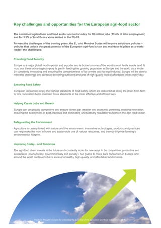 Key challenges and opportunities for the European agri-food sector
The combined agricultural and food sector accounts today for 30 million jobs (13.4% of total employment)
and for 3.5% of total Gross Value Added in the EU-28.
To meet the challenges of the coming years, the EU and Member States will require ambitious policies –
policies that unlock the great potential of the European agri-food chain and maintain its place as a world
leader; the challenges:
Providing Food Security
Europe is a major global food importer and exporter and is home to some of the world’s most fertile arable land. It
must use these advantages to play its part in feeding the growing population in Europe and the world as a whole.
By constantly innovating and ensuring the competiveness of its farmers and its food industry, Europe will be able to
Ensuring Food Safety
European consumers enjoy the highest standards of food safety, which are delivered all along the chain from farm
Helping Create Jobs and Growth
Europe can be globally competitive and ensure vibrant job creation and economic growth by enabling innovation,
Safeguarding the Environment
Agriculture is closely linked with nature and the environment. Innovative technologies, products and practices
environmental footprint.
Improving Today…and Tomorrow
sustainable (economically, environmentally and socially); our goal is to make sure consumers in Europe and
Food for Thought: A vision for unlocking the potential of the agriculture and food industries in the EU
 