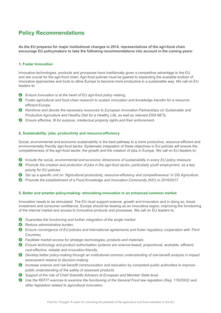 Policy Recommendations
As the EU prepares for major institutional changes in 2014, representatives of the agri-food chain
encourage EU policymakers to take the following recommendations into account in the coming years:
1. Foster Innovation
Innovative technologies, products and processes have traditionally given a competitive advantage to the EU
innovative approaches and tools to allow Europe to become more productive in a sustainable way. We call on EU
leaders to:
Ensure Innovation is at the heart of EU agri-food policy making.
Foster agricultural and food chain research to sustain innovation and knowledge transfer for a resource-
Reinforce and devote the necessary resources to European Innovation Partnerships on Sustainable and
Productive Agriculture and Healthy Diet for a Healthy Life, as well as relevant ERA NETs.
2.
Include the social, environmental and economic dimensions of sustainability in every EU policy measure.
Promote the creation and protection of jobs in the agri-food sector, particularly youth employment, as a key
priority for EU policies.
Promote the establishment of a Food Knowledge and Innovation Community (KIC) in 2016/2017.
3. Better and smarter policy-making: stimulating innovation in an enhanced common market
Innovation needs to be stimulated. The EU must support science, growth and innovation and in doing so, boost
of the internal market and access to innovative products and processes. We call on EU leaders to:
Reduce administrative burden.
Ensure convergence of EU policies and international agreements and foster regulatory cooperation with Third
Countries.
Facilitate market access for strategic technologies, products and materials.
cost-effective, reliable and innovation-friendly.
assessment relative to decision-making.
public understanding of the safety of assessed products.
other legislation related to agricultural innovation.
Food for Thought: A vision for unlocking the potential of the agriculture and food industries in the EUFood for Thought: A vision for unlocking the potential of the agriculture and food industries in the EU
 