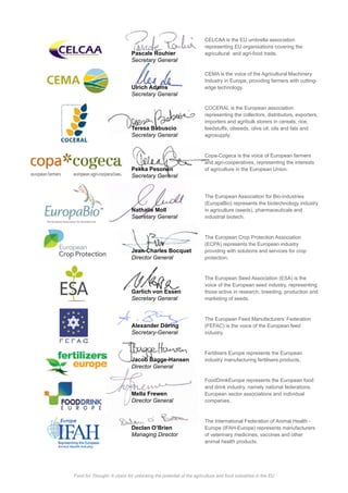 CELCAA is the EU umbrella association
representing EU organisations covering the
Pascale Rouhier
Ulrich Adams
CEMA is the voice of the Agricultural Machinery
edge technology.
Teresa Babuscio
COCERAL is the European association
representing the collectors, distributors, exporters,
importers and agribulk storers in cereals, rice,
feedstuffs, oilseeds, olive oil, oils and fats and
agrosupply.
Pekka Pesonen of agriculture in the European Union.
Nathalie Moll
(EuropaBio) represents the biotechnology industry
in agriculture (seeds), pharmaceuticals and
industrial biotech.
Jean-Charles Bocquet
The European Crop Protection Association
(ECPA) represents the European industry
providing with solutions and services for crop
protection.
Garlich von Essen
Alexander Döring
Jacob Bagge-Hansen
Mella Frewen
The European Seed Association (ESA) is the
voice of the European seed industry, representing
those active in research, breeding, production and
marketing of seeds.
The European Feed Manufacturers’ Federation
(FEFAC) is the voice of the European feed
industry.
FoodDrinkEurope represents the European food
and drink industry, namely national federations,
European sector associations and individual
companies.
of veterinary medicines, vaccines and other
animal health products.
Fertilisers Europe represents the European
industry manufacturing fertilisers.products.
Declan O’Brien
Food for Thought: A vision for unlocking the potential of the agriculture and food industries in the EU
 