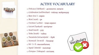 ACTIVE VOCABULARY
o Delicacy ['delikәsi] – деликатес, жеңсік
o Celebration [seli'breiSәn]– тойлау, мейрамдау
o Rare [rea`]- сирек
o Nest [ nest] - ұя
o Urchins [`ә:tSin] – теңіз кірпісі
o Locust ['lәukәst]– шегіртке
o Snail [sneil] - ұлу
o Tribe [traib] – тайпа
o Tarantula [ta'rәentjula] – бүйі
o Seaweed ['si:wi:d] - балдыр
o Eel [ i: l]- жыланбалық
o Squid [skwid] – кальмар
o Octopus [‘oktәpәs]- сегізаяқ
 