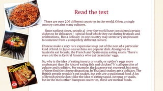 Read the text
There are over 200 different countries in the world. Often, a single
country contains many cultures.
Since earliest times, people al over the world have considered certain
dishes to be delicacies - special food which they eat during festivals and
celebrations. But a delicacy in one country may seem very unpleasant
to someone from a completely different culture.
Chinese make a very rare expensive soup out of the nest of a particular
kind of bird. In Japan sea urchins are popular dish. Aborigines in
Australia eat locusts, the French and Spain enjoy eating snails. There`s
even a tribe in Central America who eat tarantulas` eggs.
So, why is the idea of eating insects or snails, or spider`s eggs more
unpleasant than the idea of eating fish and chicken? It`s all question of
culture and tradition. For example, the Japanese eat seaweed, but most
of them find the cheese disgusting. In Thailand snakes are a delicacy. The
British people wouldn`t eat snakes, but eels are a traditional food. A lot
of British people don`t like the idea of eating squid, octopus or snails,
but in the most other European countries, these are normal foods.
 