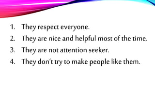 1. They respect everyone.
2. They are nice and helpful most of the time.
3. They are not attention seeker.
4. They don’t try to make people like them.
 