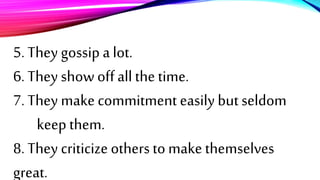 5. They gossip a lot.
6. They show off all the time.
7. They make commitment easily but seldom
keep them.
8. They criticize others to make themselves
great.
 