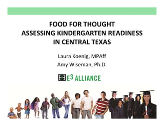 FOOD FOR THOUGHT
ASSESSING KINDERGARTEN READINESS 
         IN CENTRAL TEXAS
         Laura Koenig, MPAff
         Amy Wiseman, Ph.D.




                      © E3 Alliance, 2013
 