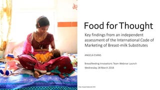 Food forThought
Key findings from an independent
assessment of the International Code of
Marketing of Breast-milk Substitutes
ANGELA EVANS
Breastfeeding Innovations Team Webinar Launch
Wednesday 28 March 2018
Photo: Russell Watkins/UK DFID
 