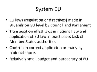 System EU
• EU laws (regulation or directives) made in
Brussels on EU level by Council and Parliament
• Transposition of EU laws in national law and
application of EU law in practices is task of
Member States authorities
• Control on correct application primarly by
national courts
• Relatively small budget and bureacracy of EU
 